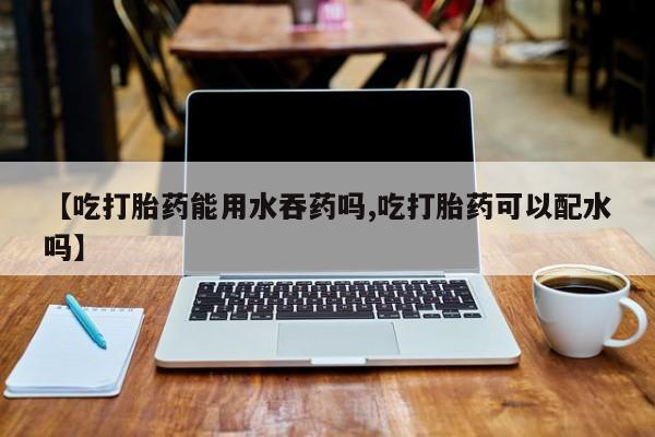 网上米非司酮片在线购买【吃打胎药能用水吞药吗,吃打胎药可以配水吗】