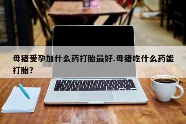 网上米非司酮片在线购买母猪受孕加什么药打胎最好.母猪吃什么药能打胎?