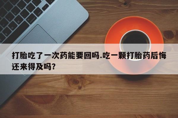 网上米非司酮片在线购买打胎吃了一次药能要回吗.吃一颗打胎药后悔还来得及吗？
