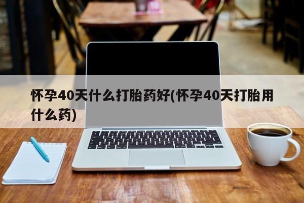 网上米非司酮片在线购买怀孕40天什么打胎药好(怀孕40天打胎用什么药)