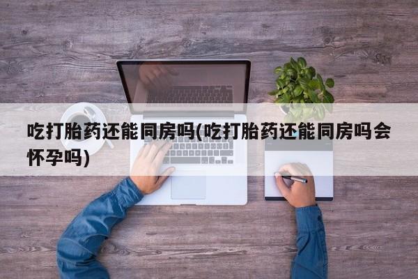 网上米非司酮片在线购买吃打胎药还能同房吗(吃打胎药还能同房吗会怀孕吗)