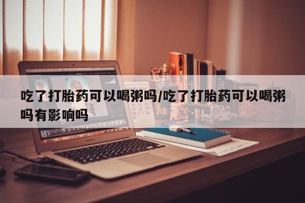 网上米非司酮片在线购买吃了打胎药可以喝粥吗/吃了打胎药可以喝粥吗有影响吗