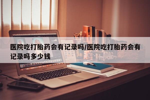 网上米非司酮片在线购买医院吃打胎药会有记录吗/医院吃打胎药会有记录吗多少钱