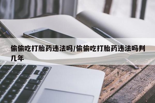网上米非司酮片在线购买偷偷吃打胎药违法吗/偷偷吃打胎药违法吗判几年