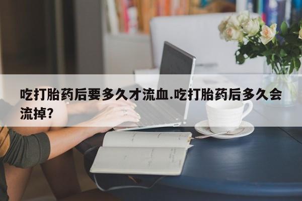 网上米非司酮片在线购买吃打胎药后要多久才流血.吃打胎药后多久会流掉？