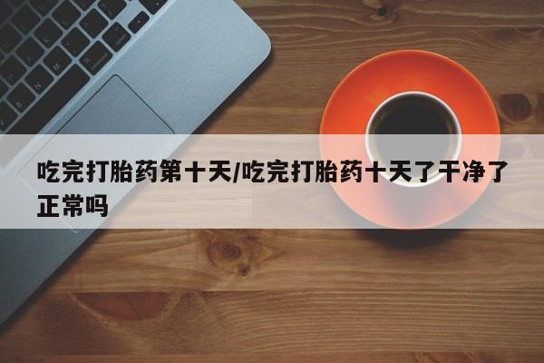 网上米非司酮片在线购买吃完打胎药第十天/吃完打胎药十天了干净了正常吗