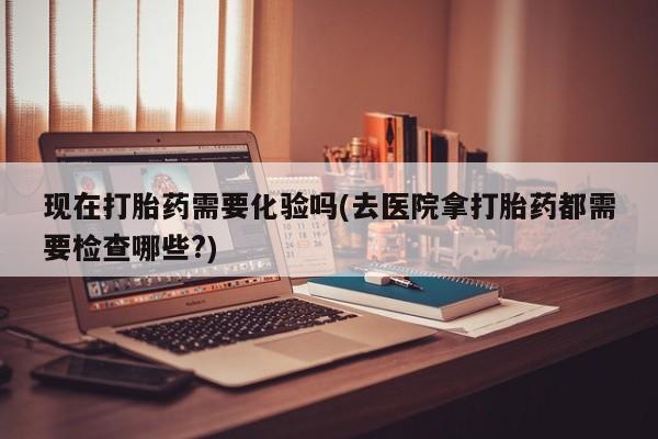 网上米非司酮片在线购买现在打胎药需要化验吗(去医院拿打胎药都需要检查哪些?)