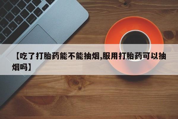 网上米非司酮片在线购买【吃了打胎药能不能抽烟,服用打胎药可以抽烟吗】