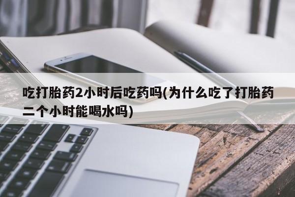 网上米非司酮片在线购买吃打胎药2小时后吃药吗(为什么吃了打胎药二个小时能喝水吗)