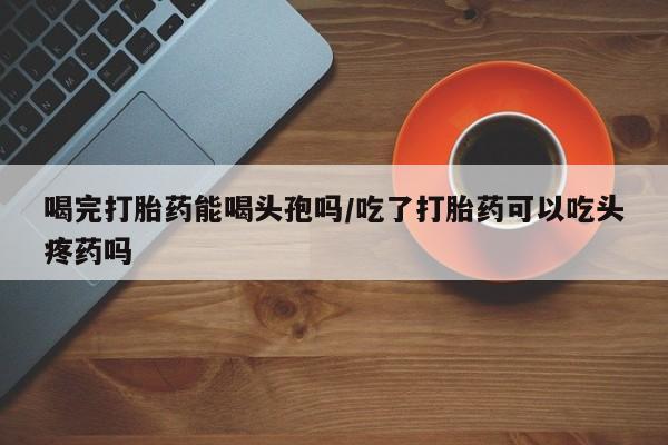 网上米非司酮片在线购买喝完打胎药能喝头孢吗/吃了打胎药可以吃头疼药吗