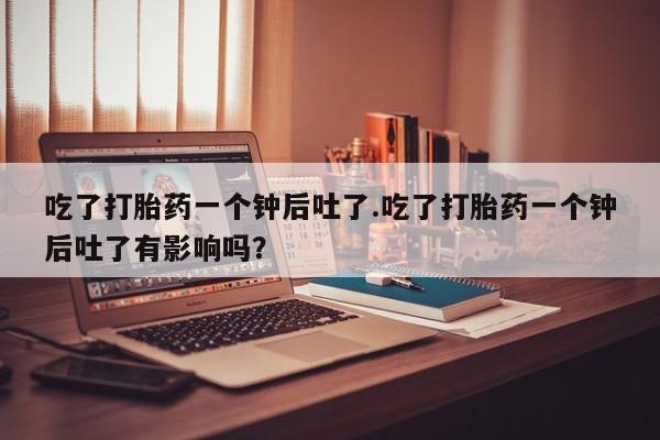 网上米非司酮片在线购买吃了打胎药一个钟后吐了.吃了打胎药一个钟后吐了有影响吗？