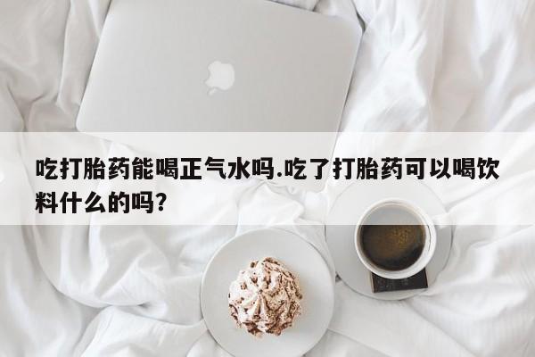 网上米非司酮片在线购买吃打胎药能喝正气水吗.吃了打胎药可以喝饮料什么的吗？