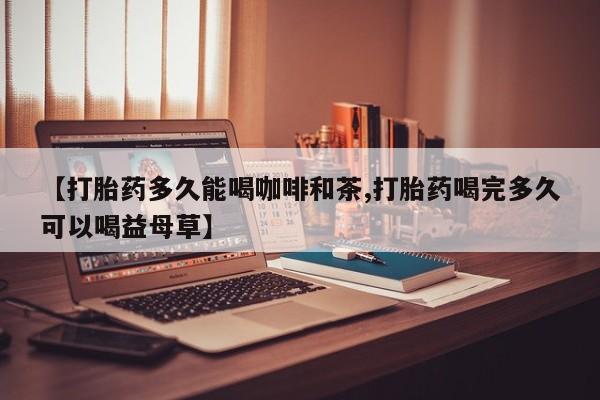 网上米非司酮片在线购买【打胎药多久能喝咖啡和茶,打胎药喝完多久可以喝益母草】