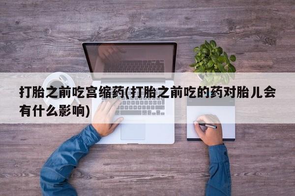 网上米非司酮片在线购买打胎之前吃宫缩药(打胎之前吃的药对胎儿会有什么影响)