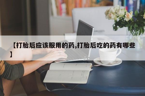 网上米非司酮片在线购买【打胎后应该服用的药,打胎后吃的药有哪些】