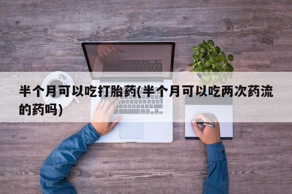 网上米非司酮片在线购买半个月可以吃打胎药(半个月可以吃两次药流的药吗)