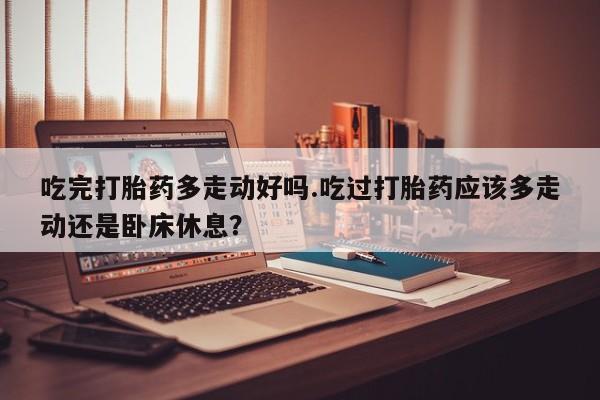 网上米非司酮片在线购买吃完打胎药多走动好吗.吃过打胎药应该多走动还是卧床休息？