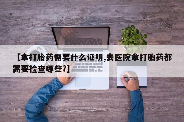 网上米非司酮片在线购买【拿打胎药需要什么证明,去医院拿打胎药都需要检查哪些?】
