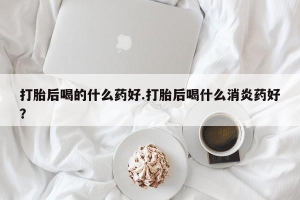 网上米非司酮片在线购买打胎后喝的什么药好.打胎后喝什么消炎药好？