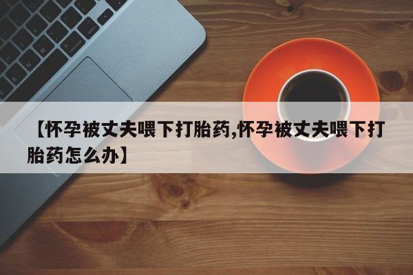 网上米非司酮片在线购买【怀孕被丈夫喂下打胎药,怀孕被丈夫喂下打胎药怎么办】