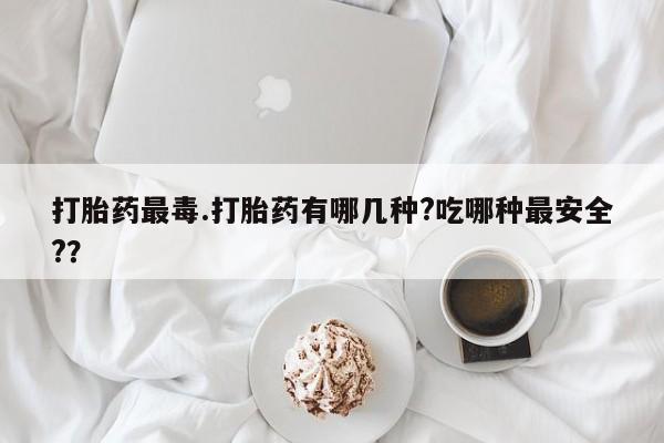 网上米非司酮片在线购买打胎药最毒.打胎药有哪几种?吃哪种最安全?？
