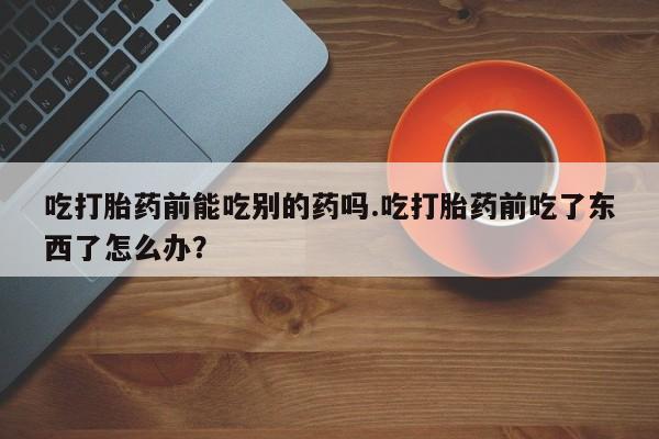 网上米非司酮片在线购买吃打胎药前能吃别的药吗.吃打胎药前吃了东西了怎么办？