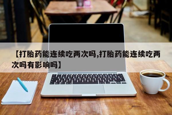 网上米非司酮片在线购买【打胎药能连续吃两次吗,打胎药能连续吃两次吗有影响吗】