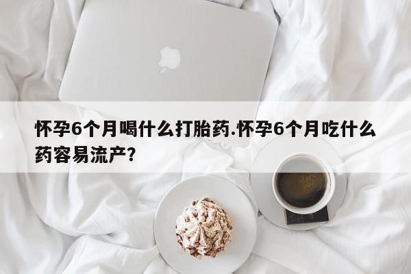 网上米非司酮片在线购买怀孕6个月喝什么打胎药.怀孕6个月吃什么药容易流产？