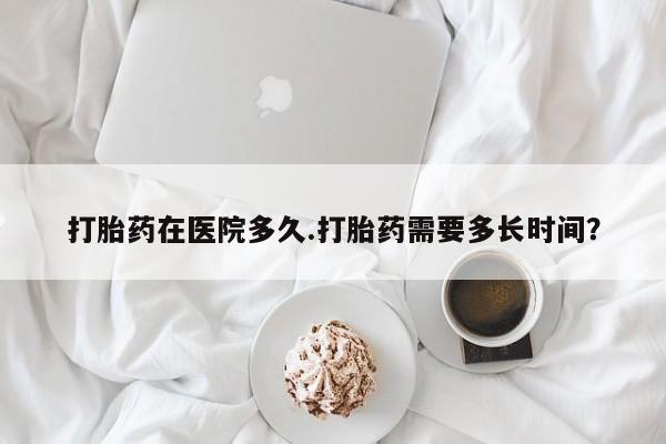 网上米非司酮片在线购买打胎药在医院多久.打胎药需要多长时间？