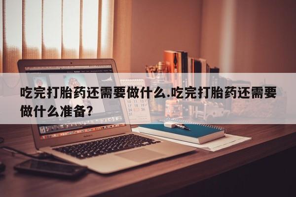 网上米非司酮片在线购买吃完打胎药还需要做什么.吃完打胎药还需要做什么准备？