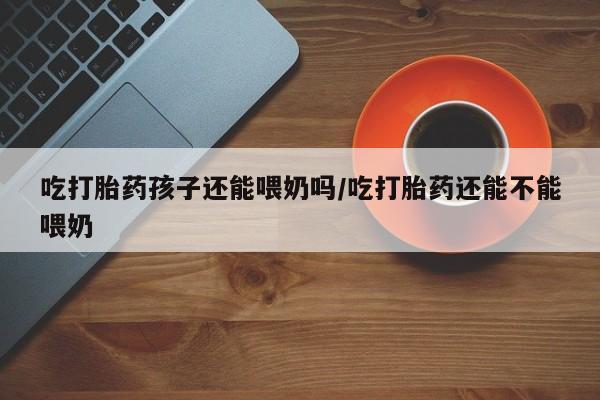 网上米非司酮片在线购买吃打胎药孩子还能喂奶吗/吃打胎药还能不能喂奶
