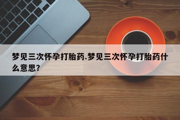 网上米非司酮片在线购买梦见三次怀孕打胎药.梦见三次怀孕打胎药什么意思？