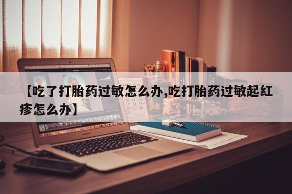 网上米非司酮片在线购买【吃了打胎药过敏怎么办,吃打胎药过敏起红疹怎么办】