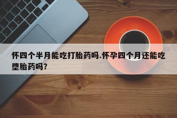 网上米非司酮片在线购买怀四个半月能吃打胎药吗.怀孕四个月还能吃堕胎药吗？