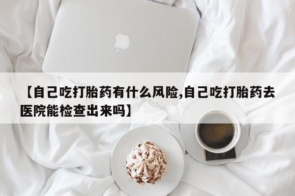网上米非司酮片在线购买【自己吃打胎药有什么风险,自己吃打胎药去医院能检查出来吗】