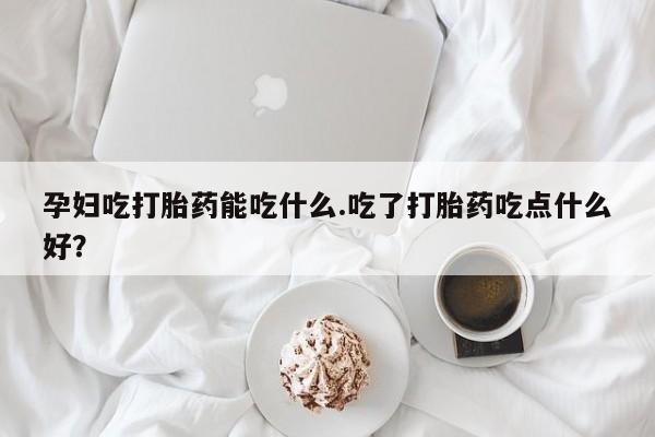 网上米非司酮片在线购买孕妇吃打胎药能吃什么.吃了打胎药吃点什么好？