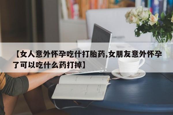 网上米非司酮片在线购买【女人意外怀孕吃什打胎药,女朋友意外怀孕了可以吃什么药打掉】