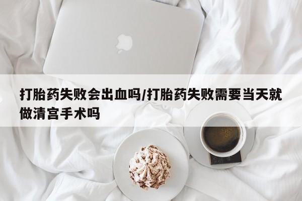 网上米非司酮片在线购买打胎药失败会出血吗/打胎药失败需要当天就做清宫手术吗