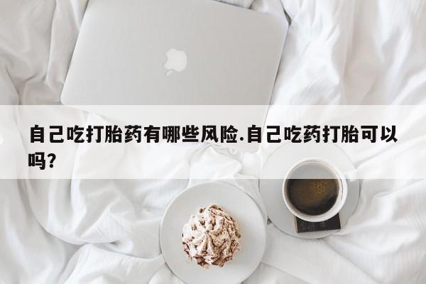 网上米非司酮片在线购买自己吃打胎药有哪些风险.自己吃药打胎可以吗？