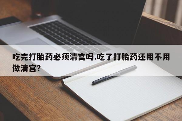 网上米非司酮片在线购买吃完打胎药必须清宫吗.吃了打胎药还用不用做清宫？