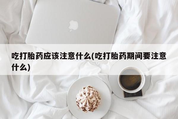 网上米非司酮片在线购买吃打胎药应该注意什么(吃打胎药期间要注意什么)