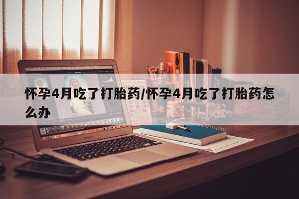 网上米非司酮片在线购买怀孕4月吃了打胎药/怀孕4月吃了打胎药怎么办