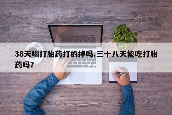 网上米非司酮片在线购买38天喝打胎药打的掉吗.三十八天能吃打胎药吗？