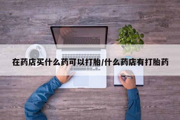 网上米非司酮片在线购买在药店买什么药可以打胎/什么药店有打胎药