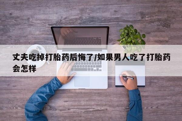 网上米非司酮片在线购买丈夫吃掉打胎药后悔了/如果男人吃了打胎药会怎样