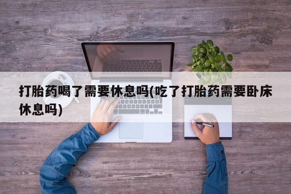 网上米非司酮片在线购买打胎药喝了需要休息吗(吃了打胎药需要卧床休息吗)
