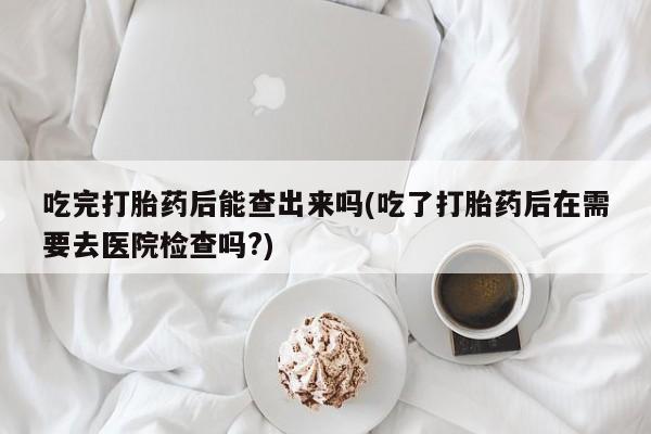 网上米非司酮片在线购买吃完打胎药后能查出来吗(吃了打胎药后在需要去医院检查吗?)