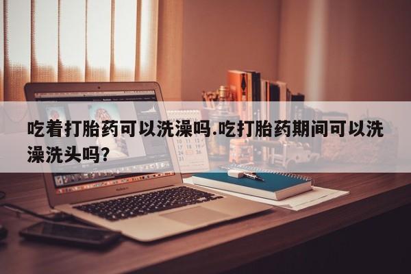 网上米非司酮片在线购买吃着打胎药可以洗澡吗.吃打胎药期间可以洗澡洗头吗？