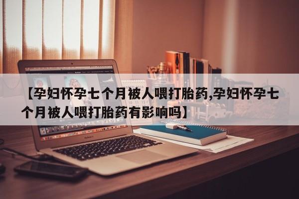 网上米非司酮片在线购买【孕妇怀孕七个月被人喂打胎药,孕妇怀孕七个月被人喂打胎药有影响吗】