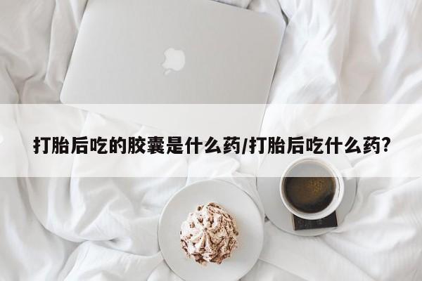 网上米非司酮片在线购买打胎后吃的胶囊是什么药/打胎后吃什么药?